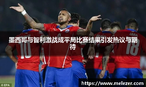 墨西哥与智利激战成平局比赛结果引发热议与期待