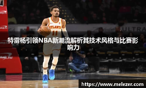 特雷杨引领NBA新潮流解析其技术风格与比赛影响力